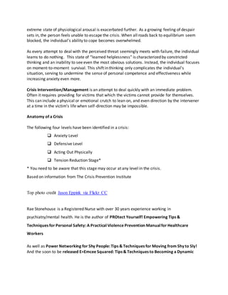 extreme state of physiological arousal is exacerbated further. As a growing feeling of despair
sets in, the person feels unable to escape the crisis. When all roads back to equilibrium seem
blocked, the individual's ability to cope becomes overwhelmed.
As every attempt to deal with the perceived threat seemingly meets with failure, the individual
learns to do nothing. This state of “learned helplessness” is characterized by constricted
thinking and an inability to see even the most obvious solutions. Instead, the individual focuses
on moment-to-moment survival. This shift in thinking only complicates the individual's
situation, serving to undermine the sense of personal competence and effectiveness while
increasing anxiety even more.
Crisis Intervention/Management is an attempt to deal quickly with an immediate problem.
Often it requires providing for victims that which the victims cannot provide for themselves.
This can include a physical or emotional crutch to lean on, and even direction by the intervener
at a time in the victim’s life when self-direction may be impossible.
Anatomy of a Crisis
The following four levels have been identified in a crisis:
 Anxiety Level
 Defensive Level
 Acting Out Physically
 Tension Reduction Stage*
* You need to be aware that this stage may occur at any level in the crisis.
Based on information from The Crisis Prevention Institute
Top photo credit Jason Eppink via Flickr CC
Rae Stonehouse is a Registered Nurse with over 30 years experience working in
psychiatry/mental health. He is the author of PROtect Yourself! Empowering Tips &
Techniques for Personal Safety: A Practical Violence Prevention Manualfor Healthcare
Workers
As well as Power Networking for Shy People: Tips & Techniques for Moving from Shy to Sly!
And the soon to be released E=Emcee Squared: Tips & Techniques to Becoming a Dynamic
 