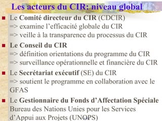 Les acteurs du CIR: niveau global
   Le Comité directeur du CIR (CDCIR)
    => examine l‟efficacité globale du CIR
    => veille à la transparence du processus du CIR
   Le Conseil du CIR
    => définition orientations du programme du CIR
    => surveillance opérationnelle et financière du CIR
   Le Secrétariat exécutif (SE) du CIR
    => soutient le programme en collaboration avec le
    GFAS
   Le Gestionnaire du Fonds d’Affectation Spéciale
    Bureau des Nations Unies pour les Services
    d‟Appui aux Projets (UNOPS)
                              APB
 