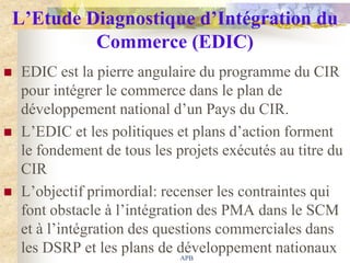 L’Etude Diagnostique d’Intégration du
         Commerce (EDIC)
   EDIC est la pierre angulaire du programme du CIR
    pour intégrer le commerce dans le plan de
    développement national d‟un Pays du CIR.
   L‟EDIC et les politiques et plans d‟action forment
    le fondement de tous les projets exécutés au titre du
    CIR
   L‟objectif primordial: recenser les contraintes qui
    font obstacle à l‟intégration des PMA dans le SCM
    et à l‟intégration des questions commerciales dans
    les DSRP et les plans de développement nationaux
                               APB
 