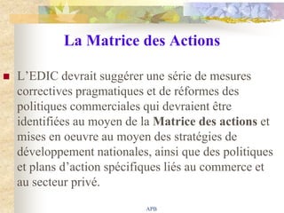 La Matrice des Actions

   L‟EDIC devrait suggérer une série de mesures
    correctives pragmatiques et de réformes des
    politiques commerciales qui devraient être
    identifiées au moyen de la Matrice des actions et
    mises en oeuvre au moyen des stratégies de
    développement nationales, ainsi que des politiques
    et plans d‟action spécifiques liés au commerce et
    au secteur privé.
                             APB
 