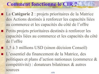 Comment fonctionne le CIR ?
   La Catégorie 2 : projets prioritaires de la Matrice
    des Actions destinés à renforcer les capacités liées
    au commerce et les capacités du côté de l‟offre
   Petits projets prioritaires destinés à renforcer les
    capacités liées au commerce et les capacités du côté
    de l‟offre
   1,5 à 3 millions USD (sinon décision Conseil)
   L‟essentiel du financement de la Matrice, des
    politiques et plans d‟action nationaux (commerce &
    compétitivité) : donateurs bilatéraux & autres
    sources                     APB
 