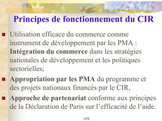 Principes de fonctionnement du CIR
   Utilisation efficace du commerce comme
    instrument de développement par les PMA :
    Intégration du commerce dans les stratégies
    nationales de développement et les politiques
    sectorielles;
   Appropriation par les PMA du programme et
    des projets nationaux financés par le CIR,
   Approche de partenariat conforme aux principes
    de la Déclaration de Paris sur l‟efficacité de l‟aide.
                               APB
 