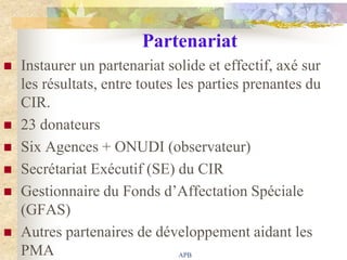 Partenariat
   Instaurer un partenariat solide et effectif, axé sur
    les résultats, entre toutes les parties prenantes du
    CIR.
   23 donateurs
   Six Agences + ONUDI (observateur)
   Secrétariat Exécutif (SE) du CIR
   Gestionnaire du Fonds d‟Affectation Spéciale
    (GFAS)
   Autres partenaires de développement aidant les
    PMA                          APB
 