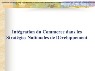 L’intégration du commerce est définie comme le processus qui consiste à intégrer le commerce de façon cohérente et stratégique dans la planification du développement natio




            Intégration du Commerce dans les
         Stratégies Nationales de Développement
 