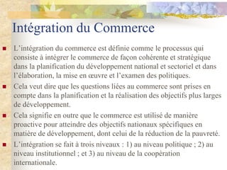 Intégration du Commerce
   L‟intégration du commerce est définie comme le processus qui
    consiste à intégrer le commerce de façon cohérente et stratégique
    dans la planification du développement national et sectoriel et dans
    l‟élaboration, la mise en œuvre et l‟examen des politiques.
   Cela veut dire que les questions liées au commerce sont prises en
    compte dans la planification et la réalisation des objectifs plus larges
    de développement.
   Cela signifie en outre que le commerce est utilisé de manière
    proactive pour atteindre des objectifs nationaux spécifiques en
    matière de développement, dont celui de la réduction de la pauvreté.
   L‟intégration se fait à trois niveaux : 1) au niveau politique ; 2) au
    niveau institutionnel ; et 3) au niveau de la coopération
    internationale.
 