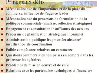 Principaux défis
   Méconnaissance de l’importance et de la place du
    commerce, influence de l’agence leader
   Méconnaissance du processus de formulation de la
    politique commerciale (analyse, réflexion stratégique)
   Engagement et consultation insuffisants des acteurs
   Processus de planification stratégique incomplet
   Administration publique fragmentée: absence/
    insuffisance de coordination
   Faible compétence relatives au commerce
   Questions commerciales non prises en compte dans les
    processus budgétaires
   Problèmes de mise en oeuvre et de suivi
   Relations avec les partenaires techniques et financiers
 