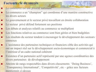 Facteurs clé de succès
    Le commerce est une priorité nationale
    Le commerce a un “champion” qui coordonne d‟une manière constructive
     les divers acteurs
    Le gouvernement et le secteur privé travaillent en étroite collaboration
    Le secteur privé défend fortement ses positions
    Les débats et analyses relatifs au commerce se multiplient
    Les fonctions relatives au commerce sont bien gérées et bien budgétées
    Les résultats du secteur tendent à encourager le développement des secteurs
     connexes
    L‟assistance des partenaires techniques et financiers cible des activités qui
     ont un impact réel sur le développement socio-économique et commercial à
     l‟intérieur d‟un cadre national cohérent
    Existence d‟un partenaire actif représenté par une agence coordinatrice des
     divers partenaires de développement
    Atteinte de rangs respectables dans divers classements „Doing Business‟,
     „Transparency International‟, „Competitivité‟, etc Ŕ grâce aux facteurs
     mentionnés ci-dessus
 