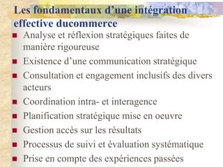 Les fondamentaux d’une intégration
effective ducommerce
   Analyse et réflexion stratégiques faites de
    manière rigoureuse
   Existence d‟une communication stratégique
   Consultation et engagement inclusifs des divers
    acteurs
   Coordination intra- et interagence
   Planification stratégique mise en oeuvre
   Gestion accès sur les résultats
   Processus de suivi et évaluation systématique
   Prise en compte des expériences passées
 