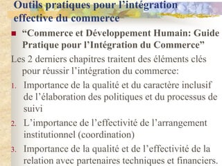 Outils pratiques pour l’intégration
effective du commerce
  “Commerce et Développement Humain: Guide
   Pratique pour l’Intégration du Commerce”
Les 2 derniers chapitres traitent des éléments clés
   pour réussir l‟intégration du commerce:
1. Importance de la qualité et du caractère inclusif
   de l‟élaboration des politiques et du processus de
   suivi
2. L‟importance de l‟effectivité de l‟arrangement
   institutionnel (coordination)
3. Importance de la qualité et de l‟effectivité de la
   relation avec partenaires techniques et financiers.
 