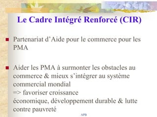 Le Cadre Intégré Renforcé (CIR)

   Partenariat d‟Aide pour le commerce pour les
    PMA

   Aider les PMA à surmonter les obstacles au
    commerce & mieux s‟intégrer au système
    commercial mondial
    => favoriser croissance
    économique, développement durable & lutte
    contre pauvreté
                           APB
 