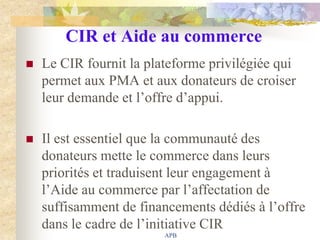 CIR et Aide au commerce
   Le CIR fournit la plateforme privilégiée qui
    permet aux PMA et aux donateurs de croiser
    leur demande et l‟offre d‟appui.

   Il est essentiel que la communauté des
    donateurs mette le commerce dans leurs
    priorités et traduisent leur engagement à
    l‟Aide au commerce par l‟affectation de
    suffisamment de financements dédiés à l‟offre
    dans le cadre de l‟initiative CIR
                         APB
 