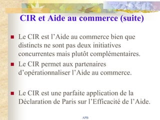CIR et Aide au commerce (suite)

   Le CIR est l‟Aide au commerce bien que
    distincts ne sont pas deux initiatives
    concurrentes mais plutôt complémentaires.
   Le CIR permet aux partenaires
    d‟opérationnaliser l‟Aide au commerce.

   Le CIR est une parfaite application de la
    Déclaration de Paris sur l‟Efficacité de l‟Aide.

                           APB
 