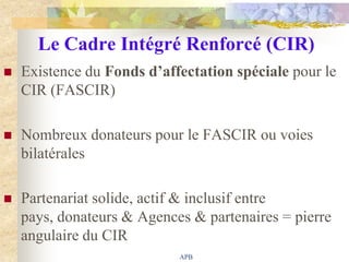 Le Cadre Intégré Renforcé (CIR)
   Existence du Fonds d’affectation spéciale pour le
    CIR (FASCIR)

   Nombreux donateurs pour le FASCIR ou voies
    bilatérales

   Partenariat solide, actif & inclusif entre
    pays, donateurs & Agences & partenaires = pierre
    angulaire du CIR
                            APB
 