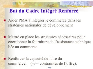 But du Cadre Intégré Renforcé
   Aider PMA à intégrer le commerce dans les
    stratégies nationales de développement

   Mettre en place les structures nécessaires pour
    coordonner la fourniture de l‟assistance technique
    liée au commerce

   Renforcer la capacité de faire du
    commerce, (=/= contraintes de l‟offre).
                            APB
 