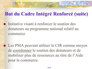 But du Cadre Intégré Renforcé (suite)
   Initiative visant à renforcer le soutien des
    donateurs au programme national relatif au
    commerce

   Les PMA peuvent utiliser le CIR comme moyen
    de coordonner le soutien des donateurs et de
    mobiliser plus de ressources au titre de l‟Aide
    pour le commerce.
                            APB
 