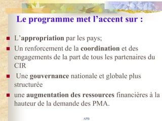 Le programme met l’accent sur :

   L‟appropriation par les pays;
   Un renforcement de la coordination et des
    engagements de la part de tous les partenaires du
    CIR
    Une gouvernance nationale et globale plus
    structurée
   une augmentation des ressources financières à la
    hauteur de la demande des PMA.
                           APB
 