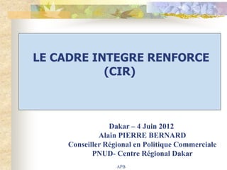 LE CADRE INTEGRE RENFORCE
           (CIR)



                Dakar – 4 Juin 2012
             Alain PIERRE BERNARD
    Conseiller Régional en Politique Commerciale
           PNUD- Centre Régional Dakar
                  APB
 