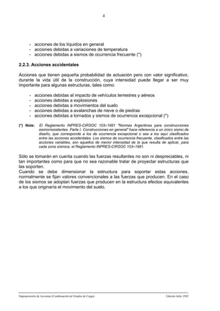 4

- acciones de los líquidos en general
- acciones debidas a variaciones de temperatura
- acciones debidas a sismos de ocurrencia frecuente (*)
2.2.3. Acciones accidentales
Acciones que tienen pequeña probabilidad de actuación pero con valor significativo,
durante la vida útil de la construcción, cuya intensidad puede llegar a ser muy
importante para algunas estructuras, tales como:
(*) Nota:

acciones debidas al impacto de vehículos terrestres y aéreos
acciones debidas a explosiones
acciones debidas a movimientos del suelo
acciones debidas a avalanchas de nieve o de piedras
acciones debidas a tornados y sismos de ocurrencia excepcional (*)
El Reglamento INPRES-CIRSOC 103–1991 "Normas Argentinas para construcciones
sismorresistentes. Parte I. Construcciones en general" hace referencia a un único sismo de
diseño, que corresponde a los de ocurrencia excepcional o sea a los aquí clasificados
entre las acciones accidentales. Los sismos de ocurrencia frecuente, clasificados entre las
acciones variables, son aquellos de menor intensidad de la que resulta de aplicar, para
cada zona sísmica, el Reglamento INPRES-CIRSOC 103–1991.

Sólo se tomarán en cuenta cuando las fuerzas resultantes no son ni despreciables, ni
tan importantes como para que no sea razonable tratar de proyectar estructuras que
las soporten.
Cuando se debe dimensionar la estructura para soportar estas acciones,
normalmente se fijan valores convencionales a las fuerzas que producen. En el caso
de los sismos se adoptan fuerzas que producen en la estructura efectos equivalentes
a los que originaría el movimiento del suelo.

Superposición de Acciones (Combinación de Estados de Carga)

Edición Julio 1982

 