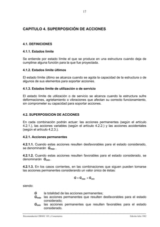 17

CAPITULO 4. SUPERPOSICIÓN DE ACCIONES

4.1. DEFINICIONES
4.1.1. Estados límite
Se entiende por estado límite el que se produce en una estructura cuando deja de
cumplirse alguna función para la que fue proyectada.
4.1.2. Estados límite últimos
El estado límite último se alcanza cuando se agota la capacidad de la estructura o de
algunos de sus elementos para soportar acciones.
4.1.3. Estados límite de utilización o de servicio
El estado límite de utilización o de servicio se alcanza cuando la estructura sufre
deformaciones, agrietamiento o vibraciones que afectan su correcto funcionamiento,
sin comprometer su capacidad para soportar acciones.

4.2. SUPERPOSICION DE ACCIONES
En cada combinación podrán actuar: las acciones permanentes (según el artículo
4.2.1.), las acciones variables (según el artículo 4.2.2.) y las acciones accidentales
(según el artículo 4.2.3.).
4.2.1. Acciones permanentes
4.2.1.1. Cuando estas acciones resulten desfavorables para el estado considerado,
se denominarán Gmáx .
4.2.1.2. Cuando estas acciones resulten favorables para el estado considerado, se
denominarán Gmín .
4.2.1.3. En los casos corrientes, en las combinaciones que siguen pueden tomarse
las acciones permanentes considerando un valor único de éstas:
G = Gmáx + Gmín

siendo:
G
la totalidad de las acciones permanentes;
Gmáx las acciones permanentes que resulten desfavorables para el estado
considerado;
Gmín las acciones permanentes que resulten favorables para el estado
considerado.
Recomendación CIRSOC 105 y Comentarios

Edición Julio 1982

 