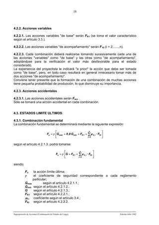 18

4.2.2. Acciones variables
4.2.2.1. Las acciones variables "de base" serán FK1 (se toma el valor característico
según el artículo 3.3.).
4.2.2.2. Las acciones variables "de acompañamiento" serán F Ki (i = 2,......,n).
4.2.2.3. Cada combinación deberá realizarse tomando sucesivamente cada una de
las acciones "variables" como "de base" y las otras como "de acompañamiento",
adoptándose para la verificación el valor más desfavorable para el estado
considerado.
La experiencia del proyectista le indicará "a priori" la acción que debe ser tomada
como "de base", pero, en todo caso resultará en general innecesario tomar más de
dos acciones "de acompañamiento".
Conviene tener presente que la formación de una combinación de muchas acciones
tiene pequeña probabilidad de producción, lo que disminuye su importancia.
4.2.3. Acciones accidentales
4.2.3.1. Las acciones accidentales serán Facc .
Sólo se tomará una acción accidental en cada combinación.

4.3. ESTADOS LIMITE ULTIMOS
4.3.1. Combinación fundamental
La combinación fundamental se determinará mediante la siguiente expresión:
⎡
Fu = γ ⎢Gmáx + 0 ,8 Gmín + FK 1 +
⎣

n

⎤

i =2

⎦

∑ψ 0 ,i · FKi ⎥

según el artículo 4.2.1.3. podrá tomarse:
n
⎡
⎤
Fu = γ ⎢G + FK 1 + ∑ψ 0 ,i · FKi ⎥
i =2
⎣
⎦

siendo:
Fu

la acción límite última;
γ
el coeficiente de seguridad correspondiente a cada reglamento
particular;
según el artículo 4.2.1.1.;
Gmáx
Gmín según el artículo 4.2.1.2.;
G
según el artículo 4.2.1.3.;
FK1 según el artículo 4.2.2.1.;
ψ0,i coeficiente según el artículo 3.4.;
FKi según el artículo 4.2.2.2.

Superposición de Acciones (Combinación de Estados de Carga)

Edición Julio 1982

 
