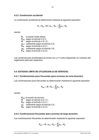 19

4.3.2. Combinación accidental
La combinación accidental se determinará mediante la siguiente expresión:
n

Fu = Facc + G + ψ 1,1 · FK 1 + ∑ψ 2 ,i · FKi
i =2

siendo:
Fu la acción límite última;
Facc según el artículo 4.2.3.;
G
según el artículo 4.2.1.3.;
ψ1,1 coeficiente según el artículo 3.5.;
FK1 según el artículo 4.2.2.1.;
ψ2,i coeficiente según el artículo 3.6.;
F Ki según el artículo 4.2.2.2.
Las combinaciones accidentales se toman con γ = 1 salvo disposición en contrario del
reglamento particular respectivo.

4.4. ESTADOS LÍMITE DE UTILIZACION (O DE SERVICIO)
4.4.1. Combinaciones poco frecuentes (para acciones de corta duración)
Las combinaciones poco frecuentes se determinarán mediante la siguiente expresión:
n

Fserv = G + FK 1 + ∑ψ 1,i · FKi
i =2

siendo:
Fserv la acción de servicio;
G
según el artículo 4.2.1.3.;
FK1 según el artículo 4.2.2.1.;
ψ1,i coeficiente según el artículo 3.5.;
FKi según el artículo 4.2.2.2.
4.4.2. Combinaciones frecuentes (para acciones de larga duración)
Las combinaciones frecuentes se determinarán mediante la siguiente expresión:
n

Fserv = G + ψ 1 ,1 · FK 1 + ∑ψ 2 ,i · FKi
i =2

Recomendación CIRSOC 105 y Comentarios

Edición Julio 1982

 