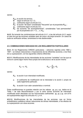 20

siendo:
Fserv la acción de servicio;
G
según el artículo 4.2.1.3.;
ψ1,1 coeficiente según el artículo 3.5.;
FK1 la acción "de base" considerada "frecuente" por el proyectista Ffrec ;
ψ2,i coeficiente según el artículo 3.6.;
FKi las acciones "de acompañamiento", consideradas "casi permanentes"
por el proyectista con i = 2,....,n; Fcp .
4.4.3. Se tomarán las combinaciones del artículo 4.4.1. o las del artículo 4.4.2. según
el caso de que las acciones variables sean de corta o de larga duración. En casos de
duda se verificarán ambas, tomándose la más desfavorable.

4.5. COMBINACIONES INDICADAS EN LOS REGLAMENTOS PARTICULARES
4.5.1. En los Reglamentos CIRSOC particulares – ediciones vigentes entre 1982 y
1997 – se indican reducciones o mayoraciones de las diferentes acciones, a los fines
de su superposición, con los siguientes criterios diferentes:
4.5.1.1. Modificaciones de las intensidades de las acciones "variables" con las que se
toma en cuenta algún hecho físico propio de la estructura o de la acción misma:

Fmi = ε i · FKi

n

Fserv = ∑ ε i · FKi
i =1

siendo:
Fmi la acción i con intensidad modificada;

εi

el coeficiente de modificación de la intensidad a la acción i, propio de
cada reglamento particular;

FKi

la acción i con valor característico o nominal.

Estas modificaciones no guardan relación con los valores ψ0, ψ1 y ψ2 dados en la
Tabla 1 de esta Recomendación y por lo tanto dichas acciones de intensidad
modificada serán afectadas con los mencionados coeficientes ψ0, ψ1 y ψ2 con el fin
de superponerlas según los artículos 4.3. y 4.4.
4.5.1.2. Modificaciones de las intensidades de las acciones, que en forma
probabilística cualitativa indican reducciones de dichas intensidades, a los efectos de
su superposición con otras acciones.

Superposición de Acciones (Combinación de Estados de Carga)

Edición Julio 1982

 