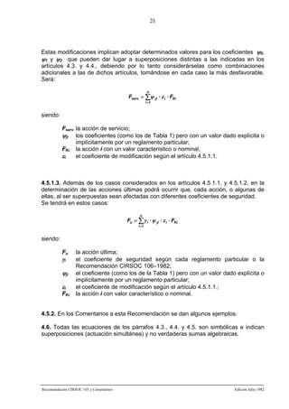 21

Estas modificaciones implican adoptar determinados valores para los coeficientes ψ0,
ψ1 y ψ2 que pueden dar lugar a superposiciones distintas a las indicadas en los
artículos 4.3. y 4.4., debiendo por lo tanto considerárselas como combinaciones
adicionales a las de dichos artículos, tomándose en cada caso la más desfavorable.
Será:
n

Fserv = ∑ψ ji · ε i · FKi
i =1

siendo:
Fserv la acción de servicio;
ψji los coeficientes (como los de Tabla 1) pero con un valor dado explícita o
implícitamente por un reglamento particular;
FKi la acción i con un valor característico o nominal;
εi
el coeficiente de modificación según el artículo 4.5.1.1.

4.5.1.3. Además de los casos considerados en los artículos 4.5.1.1. y 4.5.1.2. en la
determinación de las acciones últimas podrá ocurrir que, cada acción, o algunas de
ellas, al ser superpuestas sean afectadas con diferentes coeficientes de seguridad.
Se tendrá en estos casos:
n

Fu = ∑ γ i · ψ ji · ε i · FKi
i =1

siendo:
Fu

γi

ψji
εi
FKi

la acción última;
el coeficiente de seguridad según cada reglamento particular o la
Recomendación CIRSOC 106–1982;
el coeficiente (como los de la Tabla 1) pero con un valor dado explícita o
implícitamente por un reglamento particular;
el coeficiente de modificación según el artículo 4.5.1.1.;
la acción i con valor característico o nominal.

4.5.2. En los Comentarios a esta Recomendación se dan algunos ejemplos.
4.6. Todas las ecuaciones de los párrafos 4.3., 4.4. y 4.5. son simbólicas e indican
superposiciones (actuación simultánea) y no verdaderas sumas algebraicas.

Recomendación CIRSOC 105 y Comentarios

Edición Julio 1982

 