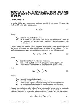 23

COMENTARIOS A LA RECOMENDACION CIRSOC 105 SOBRE
SUPERPOSICION DE ACCIONES (COMBINACIONES DE ESTADOS
DE CARGA)
1. INTRODUCCION
La regla clásica para superponer acciones ha sido la de tomar "el caso más
desfavorable entre todos los posibles":
n

Fserv = ∑ FKi

(1)

i =1

siendo:
Fserv la acción resultante de servicio;
FKi
las acciones con sus valores característicos o nominales actuando en
las posiciones en que produzcan los valores más desfavorables de la
combinación.
Cuando alguna circunstancia física, propia de las acciones o de la estructura quiere
ser tenida en cuenta en forma simplificada, se afecta a los valores FKi por
coeficientes εi que dan valores modificados de las acciones con el fin expuesto.

(i = 1 , ......, n )

Fmi = ε i · FKi

(2)

siendo:
Fmi la acción modificada (mayorada o minorada);
εi
el coeficiente explícito o implícito en algún reglamento particular;
FKi los valores característicos en las posiciones más desfavorables.
Será:
n

n

i =1

i =1

Fserv = ∑ Fmi = ∑ ε i · FKi

(3)

siendo:
Fserv la acción resultante de servicio;
Fmi
la acción modificada (mayorada o minorada);
εi
el coeficiente explícito o implícito en algún reglamento particular;
FKi
los valores característicos en las posiciones más desfavorables.
Todavía puede afectarse a los valores Fmi por coeficientes ψji que toman en cuenta la
probabilidad de producción simultánea, con determinada intensidad; de las acciones
"variables" definidas en la presente Recomendación. Se tendría así, con este criterio:
n

n

i =1

i =1

Fserv = ∑ψ ji · Fmi = ∑ψ ji · ε i · FKi

Recomendación CIRSOC 105 y Comentarios

(4)

Edición Julio 1982

 
