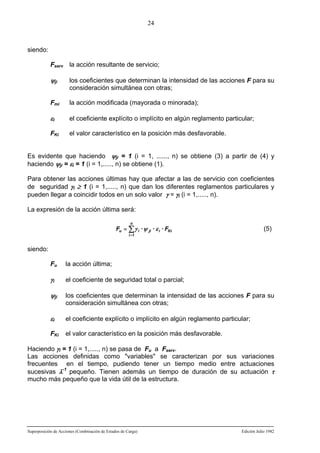 24

siendo:
Fserv la acción resultante de servicio;

ψji

los coeficientes que determinan la intensidad de las acciones F para su
consideración simultánea con otras;

Fmi

la acción modificada (mayorada o minorada);

εi

el coeficiente explícito o implícito en algún reglamento particular;

FKi

el valor característico en la posición más desfavorable.

Es evidente que haciendo ψji = 1 (i = 1, ......, n) se obtiene (3) a partir de (4) y
haciendo ψji = εi = 1 (i = 1,....., n) se obtiene (1).
Para obtener las acciones últimas hay que afectar a las de servicio con coeficientes
de seguridad γi ≥ 1 (i = 1,....., n) que dan los diferentes reglamentos particulares y
pueden llegar a coincidir todos en un solo valor γ = γi (i = 1,....., n).
La expresión de la acción última será:
n

Fu = ∑ γ i · ψ ji · ε i · FKi

(5)

i =1

siendo:
Fu

la acción última;

γi

el coeficiente de seguridad total o parcial;

ψji

los coeficientes que determinan la intensidad de las acciones F para su
consideración simultánea con otras;

εi

el coeficiente explícito o implícito en algún reglamento particular;

FKi

el valor característico en la posición más desfavorable.

Haciendo γi = 1 (i = 1,....., n) se pasa de Fu a Fserv.
Las acciones definidas como "variables" se caracterizan por sus variaciones
frecuentes en el tiempo, pudiendo tener un tiempo medio entre actuaciones
sucesivas λ-1 pequeño. Tienen además un tiempo de duración de su actuación τ
mucho más pequeño que la vida útil de la estructura.

Superposición de Acciones (Combinación de Estados de Carga)

Edición Julio 1982

 