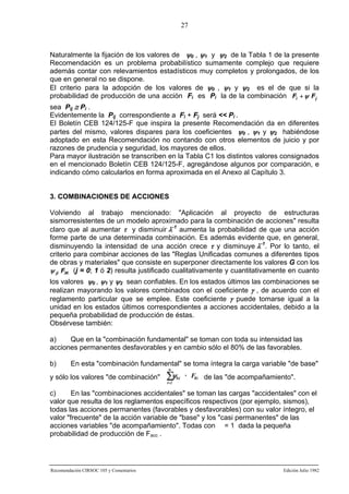 27

Naturalmente la fijación de los valores de ψ0 , ψ1 y ψ2 de la Tabla 1 de la presente
Recomendación es un problema probabilístico sumamente complejo que requiere
además contar con relevamientos estadísticos muy completos y prolongados, de los
que en general no se dispone.
El criterio para la adopción de los valores de ψ0 , ψ1 y ψ2 es el de que si la
probabilidad de producción de una acción Fi es Pi la de la combinación Fi + ψ F j
sea Pij ≅ Pi .
Evidentemente la Pij correspondiente a Fi + Fj será << Pi .
El Boletín CEB 124/125-F que inspira la presente Recomendación da en diferentes
partes del mismo, valores dispares para los coeficientes ψ0 , ψ1 y ψ2 habiéndose
adoptado en esta Recomendación no contando con otros elementos de juicio y por
razones de prudencia y seguridad, los mayores de ellos.
Para mayor ilustración se transcriben en la Tabla C1 los distintos valores consignados
en el mencionado Boletín CEB 124/125-F, agregándose algunos por comparación, e
indicando cómo calcularlos en forma aproximada en el Anexo al Capítulo 3.

3. COMBINACIONES DE ACCIONES
Volviendo al trabajo mencionado: "Aplicación al proyecto de estructuras
sismorresistentes de un modelo aproximado para la combinación de acciones" resulta
claro que al aumentar τ y disminuir λ-1 aumenta la probabilidad de que una acción
forme parte de una determinada combinación. Es además evidente que, en general,
disminuyendo la intensidad de una acción crece τ y disminuye λ-1. Por lo tanto, el
criterio para combinar acciones de las "Reglas Unificadas comunes a diferentes tipos
de obras y materiales" que consiste en superponer directamente los valores G con los
ψ ji FiK (j = 0; 1 ó 2) resulta justificado cualitativamente y cuantitativamente en cuanto
los valores ψ0 , ψ1 y ψ2 sean confiables. En los estados últimos las combinaciones se
realizan mayorando los valores combinados con el coeficiente γ , de acuerdo con el
reglamento particular que se emplee. Este coeficiente γ puede tomarse igual a la
unidad en los estados últimos correspondientes a acciones accidentales, debido a la
pequeña probabilidad de producción de éstas.
Obsérvese también:
a)
Que en la "combinación fundamental" se toman con toda su intensidad las
acciones permanentes desfavorables y en cambio sólo el 80% de las favorables.
b)

En esta "combinación fundamental" se toma íntegra la carga variable "de base"
n

y sólo los valores "de combinación"

∑ψ
i=2

0,i

· FKi de las "de acompañamiento".

c)
En las "combinaciones accidentales" se toman las cargas "accidentales" con el
valor que resulta de los reglamentos específicos respectivos (por ejemplo, sismos),
todas las acciones permanentes (favorables y desfavorables) con su valor íntegro, el
valor "frecuente" de la acción variable de "base" y los "casi permanentes" de las
acciones variables "de acompañamiento". Todas con = 1 dada la pequeña
probabilidad de producción de Facc .

Recomendación CIRSOC 105 y Comentarios

Edición Julio 1982

 