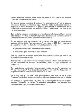 29

Deberá tantearse, tomando como acción de "base" a cada una de las acciones
"variables" que se tomen en cuenta.
En general bastará considerar 2 acciones "de acompañamiento", por la pequeña
importancia de éstas en relación a Facc . De todos modos queda como reserva de
seguridad el hecho favorable de la pequeña probabilidad de combinación de un
número de acciones superior a cuatro ("accidental", "permanente", "de base" y una
"de acompañamiento").
Este hecho favorable no puede tomarse en cuenta en un planteo simplificado como el
adoptado (ver el trabajo "Aplicación al proyecto de estructuras sismorresistentes de
un modelo aproximado para la combinación de acciones").
En los estados límite de utilización, se presentan dos tipos de combinaciones
posibles, eliminando las "casi permanentes" que indica el CEB. Con frecuencia de
producción creciente, y por lo tanto, intensidad decreciente serán:
1) "poco frecuentes" (para acciones de corta duración)
2) "frecuentes" (para acciones de larga duración)
Queda a criterio del proyectista la utilización de uno de los dos tipos, de acuerdo con
el estado límite de que se trate.
Naturalmente, en las combinaciones correspondientes a estados límite de utilización
no se consideran las acciones "accidentales", dada su baja probabilidad de
producción.
Para cada tipo de combinación hay una acción variable "de base" y las demás son
"de acompañamiento". Para las combinaciones "poco frecuentes" y "frecuentes" hay
respectivamente las combinaciones indicadas en la Tabla C.2.
La acción variable "de base" será sucesivamente cada una de las acciones
"variables", tomándose el valor más desfavorable para el estado límite que se estudia.
Sin embargo, la experiencia del proyectista y el análisis "a priori" de los valores de las
acciones "variables" le llevará a combinar directamente los estados más
desfavorables con pocos tanteos o aún sin ellos.

Recomendación CIRSOC 105 y Comentarios

Edición Julio 1982

 