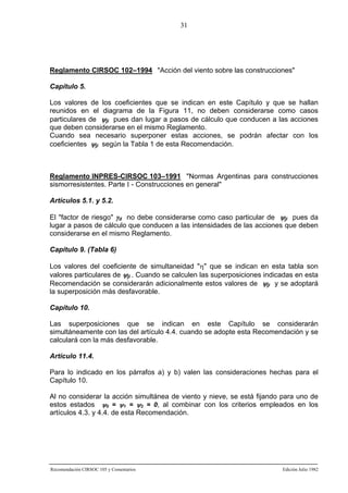 31

Reglamento CIRSOC 102–1994 "Acción del viento sobre las construcciones"
Capítulo 5.
Los valores de los coeficientes que se indican en este Capítulo y que se hallan
reunidos en el diagrama de la Figura 11, no deben considerarse como casos
particulares de ψji pues dan lugar a pasos de cálculo que conducen a las acciones
que deben considerarse en el mismo Reglamento.
Cuando sea necesario superponer estas acciones, se podrán afectar con los
coeficientes ψji según la Tabla 1 de esta Recomendación.

Reglamento INPRES-CIRSOC 103–1991 "Normas Argentinas para construcciones
sismorresistentes. Parte I - Construcciones en general"
Artículos 5.1. y 5.2.
El "factor de riesgo" γd no debe considerarse como caso particular de ψji pues da
lugar a pasos de cálculo que conducen a las intensidades de las acciones que deben
considerarse en el mismo Reglamento.
Capítulo 9. (Tabla 6)
Los valores del coeficiente de simultaneidad "η" que se indican en esta tabla son
valores particulares de ψji . Cuando se calculen las superposiciones indicadas en esta
Recomendación se considerarán adicionalmente estos valores de ψji y se adoptará
la superposición más desfavorable.
Capítulo 10.
Las superposiciones que se indican en este Capítulo se considerarán
simultáneamente con las del artículo 4.4. cuando se adopte esta Recomendación y se
calculará con la más desfavorable.
Artículo 11.4.
Para lo indicado en los párrafos a) y b) valen las consideraciones hechas para el
Capítulo 10.
Al no considerar la acción simultánea de viento y nieve, se está fijando para uno de
estos estados ψ0 = ψ1 = ψ2 = 0, al combinar con los criterios empleados en los
artículos 4.3. y 4.4. de esta Recomendación.

Recomendación CIRSOC 105 y Comentarios

Edición Julio 1982

 