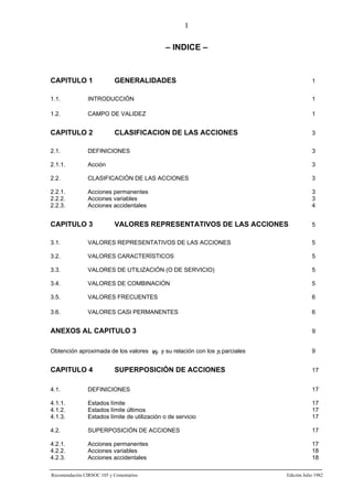 I

– INDICE –

CAPITULO 1

GENERALIDADES

1

1.1.

INTRODUCCIÓN

1

1.2.

CAMPO DE VALIDEZ

1

CAPITULO 2

CLASIFICACION DE LAS ACCIONES

3

2.1.

DEFINICIONES

3

2.1.1.

Acción

3

2.2.

CLASIFICACIÓN DE LAS ACCIONES

3

2.2.1.
2.2.2.
2.2.3.

Acciones permanentes
Acciones variables
Acciones accidentales

3
3
4

CAPITULO 3

VALORES REPRESENTATIVOS DE LAS ACCIONES

5

3.1.

VALORES REPRESENTATIVOS DE LAS ACCIONES

5

3.2.

VALORES CARACTERÍSTICOS

5

3.3.

VALORES DE UTILIZACIÓN (O DE SERVICIO)

5

3.4.

VALORES DE COMBINACIÓN

5

3.5.

VALORES FRECUENTES

6

3.6.

VALORES CASI PERMANENTES

6

ANEXOS AL CAPITULO 3

9

Obtención aproximada de los valores ψji y su relación con los γi parciales

9

CAPITULO 4

17

SUPERPOSICIÓN DE ACCIONES

4.1.

DEFINICIONES

17

4.1.1.
4.1.2.
4.1.3.

Estados límite
Estados límite últimos
Estados límite de utilización o de servicio

17
17
17

4.2.

SUPERPOSICIÓN DE ACCIONES

17

4.2.1.
4.2.2.
4.2.3.

Acciones permanentes
Acciones variables
Acciones accidentales

17
18
18

Recomendación CIRSOC 105 y Comentarios

Edición Julio 1982

 