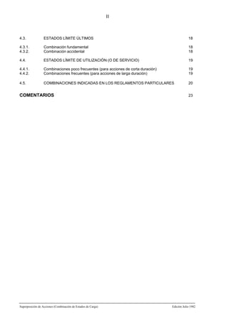 II

4.3.

ESTADOS LÍMITE ÚLTIMOS

18

4.3.1.
4.3.2.

Combinación fundamental
Combinación accidental

18
18

4.4.

ESTADOS LÍMITE DE UTILIZACIÓN (O DE SERVICIO)

19

4.4.1.
4.4.2.

Combinaciones poco frecuentes (para acciones de corta duración)
Combinaciones frecuentes (para acciones de larga duración)

19
19

4.5.

COMBINACIONES INDICADAS EN LOS REGLAMENTOS PARTICULARES

20

COMENTARIOS

Superposición de Acciones (Combinación de Estados de Carga)

23

Edición Julio 1982

 