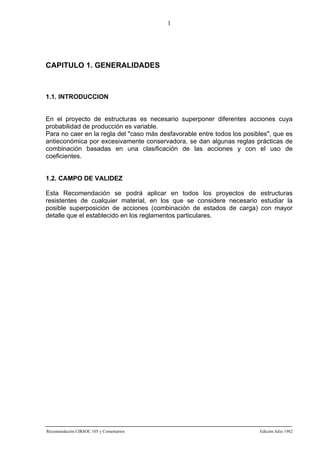1

CAPITULO 1. GENERALIDADES

1.1. INTRODUCCION

En el proyecto de estructuras es necesario superponer diferentes acciones cuya
probabilidad de producción es variable.
Para no caer en la regla del "caso más desfavorable entre todos los posibles", que es
antieconómica por excesivamente conservadora, se dan algunas reglas prácticas de
combinación basadas en una clasificación de las acciones y con el uso de
coeficientes.

1.2. CAMPO DE VALIDEZ
Esta Recomendación se podrá aplicar en todos los proyectos de estructuras
resistentes de cualquier material, en los que se considere necesario estudiar la
posible superposición de acciones (combinación de estados de carga) con mayor
detalle que el establecido en los reglamentos particulares.

Recomendación CIRSOC 105 y Comentarios

Edición Julio 1982

 