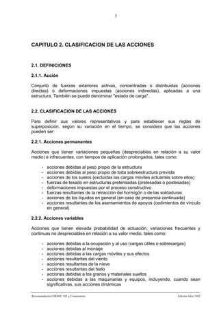 3

CAPITULO 2. CLASIFICACION DE LAS ACCIONES

2.1. DEFINICIONES
2.1.1. Acción
Conjunto de fuerzas exteriores activas, concentradas o distribuidas (acciones
directas) o deformaciones impuestas (acciones indirectas), aplicadas a una
estructura. También se puede denominar "estado de carga".

2.2. CLASIFICACION DE LAS ACCIONES
Para definir sus valores representativos y para establecer sus reglas de
superposición, según su variación en el tiempo, se considera que las acciones
pueden ser:
2.2.1. Acciones permanentes
Acciones que tienen variaciones pequeñas (despreciables en relación a su valor
medio) e infrecuentes, con tiempos de aplicación prolongados, tales como:
-

acciones debidas al peso propio de la estructura
acciones debidas al peso propio de toda sobreestructura prevista
acciones de los suelos (excluidas las cargas móviles actuantes sobre ellos)
fuerzas de tesado en estructuras pretensadas (pretesadas o postesadas)
deformaciones impuestas por el proceso constructivo
fuerzas resultantes de la retracción del hormigón o de las soldaduras
acciones de los líquidos en general (en caso de presencia continuada)
acciones resultantes de los asentamientos de apoyos (cedimientos de vínculo
en general)

2.2.2. Acciones variables
Acciones que tienen elevada probabilidad de actuación, variaciones frecuentes y
continuas no despreciables en relación a su valor medio, tales como:
-

acciones debidas a la ocupación y al uso (cargas útiles o sobrecargas)
acciones debidas al montaje
acciones debidas a las cargas móviles y sus efectos
acciones resultantes del viento
acciones resultantes de la nieve
acciones resultantes del hielo
acciones debidas a los granos y materiales sueltos
acciones debidas a las maquinarias y equipos, incluyendo, cuando sean
significativas, sus acciones dinámicas

Recomendación CIRSOC 105 y Comentarios

Edición Julio 1982

 