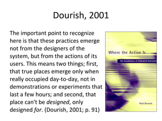 Dourish, 2001 The important point to recognize here is that these practices emerge not from the designers of the system, but from the actions of its users. This means two things; first, that true places emerge only when really occupied day-to-day, not in demonstrations or experiments that last a few hours; and second, that place can't be  designed , only designed  for . (Dourish, 2001; p. 91) 