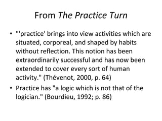 From  The Practice Turn "'practice' brings into view activities which are situated, corporeal, and shaped by habits without reflection. This notion has been extraordinarily successful and has now been extended to cover every sort of human activity." (Thévenot, 2000, p. 64) Practice has "a logic which is not that of the logician." (Bourdieu, 1992; p. 86) 