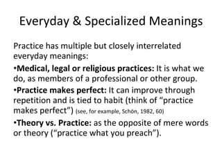 Everyday & Specialized Meanings Practice has multiple but closely interrelated everyday meanings:  Medical, legal or religious practices:  It is what we do, as members of a professional or other group. Practice makes perfect:  It can improve through repetition and is tied to habit (think of “practice makes perfect”)  (see, for example, Schön, 1982, 60) Theory vs. Practice:  as the opposite of mere words or theory (“practice what you preach”).  