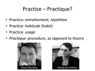 Practice – Practique? Practice:  entraînement, répétition Practice:  habitude  (habit) Practice:  usage Practique : procedure, as opposed to theory Pierre Bourdieu Michel de Certeau 
