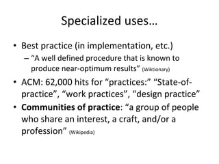 Specialized uses… Best practice (in implementation, etc.) “ A well defined procedure that is known to produce near-optimum results”  (Wiktionary) ACM: 62,000 hits for “practices:” “State-of-practice”, “work practices”, “design practice” Communities of practice : “a group of people who share an interest, a craft, and/or a profession”  (Wikipedia) 