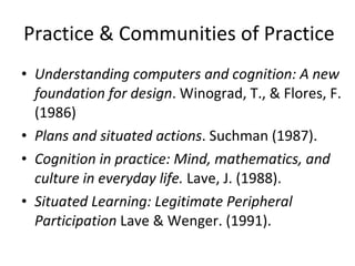 Practice & Communities of Practice Understanding computers and cognition: A new foundation for design . Winograd, T., & Flores, F. (1986) Plans and situated actions . Suchman (1987). Cognition in practice: Mind, mathematics, and culture in everyday life.  Lave, J. (1988).  Situated Learning: Legitimate Peripheral Participation  Lave & Wenger. (1991).  