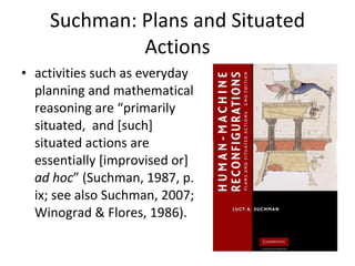 Suchman: Plans and Situated Actions activities such as everyday planning and mathematical reasoning are “primarily situated,  and [such] situated actions are essentially [improvised or]  ad hoc ” (Suchman, 1987, p. ix; see also Suchman, 2007; Winograd & Flores, 1986).  
