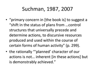 Suchman, 1987, 2007 “ primary concern in [the book is] to suggest a “shift in the status of plans from …control structures that universally precede and determine actions, to discursive resources produced and used within the course of certain forms of human activity” (p. 299).  the rationally “‘planned’ character of our actions is not… inherent [in these actions] but is demonstrably achieved.”  