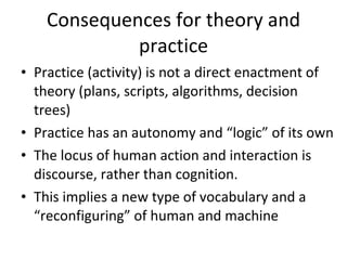 Consequences for theory and practice Practice (activity) is not a direct enactment of theory (plans, scripts, algorithms, decision trees) Practice has an autonomy and “logic” of its own The locus of human action and interaction is discourse, rather than cognition. This implies a new type of vocabulary and a “reconfiguring” of human and machine 