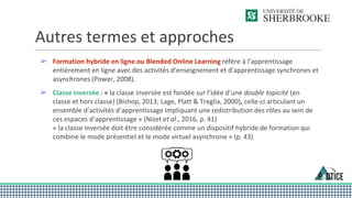 Autres termes et approches
➢ Formation hybride en ligne ou Blended Online Learning réfère à l'apprentissage
entièrement en ligne avec des activités d'enseignement et d'apprentissage synchrones et
asynchrones (Power, 2008).
➢ Classe inversée : « la classe inversée est fondée sur l’idée d’une double topicité (en
classe et hors classe) (Bishop, 2013; Lage, Platt & Treglia, 2000), celle-ci articulant un
ensemble d’activités d’apprentissage impliquant une redistribution des rôles au sein de
ces espaces d’apprentissage » (Nizet et al., 2016, p. 41)
« la classe inversée doit être considérée comme un dispositif hybride de formation qui
combine le mode présentiel et le mode virtuel asynchrone » (p. 43)
 