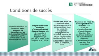Conditions de succès
Inviter les étudiants ou
les élèves à des
sessions de
formation sur les
technologies utilisées
(Bell et al., 2014;
Bower et al., 2015;
McGee et Reis, 2012).
Intégrer différentes
stratégies
d'enseignement et
d'apprentissage afin
de répondre à
différents styles
d'apprentissage
(McGee et Rees, 2012;
Vaughan et al., 2013).
Utiliser des outils de
communication
asynchrones dans la
composante en ligne
du cours afin
d’augmenter
l’engagement des
étudiants; tels que les
forums de discussion
(McGee et Reis, 2012)
ou les médias sociaux
(Dron et Anderson,
2014).
Repenser les rôles de
l’enseignant et des
étudiants. Les
stratégies
d'enseignement et
d'apprentissage
devraient être
davantage axées sur
les étudiants et des
méthodes
d’apprentissage actif
devraient être
implantées.
 