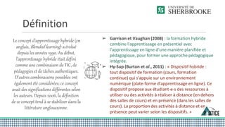 Définition
Le concept d’apprentissage hybride (en
anglais, Blended learning) a évolué
depuis les années 1990. Au début,
l’apprentissage hybride était défini
comme une combinaison de TIC, de
pédagogies et de tâches authentiques.
D'autres combinaisons possibles ont
également été considérées; ce concept
avait des significations différentes selon
les auteurs. Depuis 2006, la définition
de ce concept tend à se stabiliser dans la
littérature anglosaxonne.
➢ Garrison et Vaughan (2008) : la formation hybride
combine l'apprentissage en présentiel avec
l'apprentissage en ligne d'une manière planifiée et
pédagogique, pour former une approche pédagogique
intégrée.
➢ Hy-Sup (Burton et al., 2011) : « Dispositif hybride :
tout dispositif de formation (cours, formation
continue) qui s'appuie sur un environnement
numérique (plate-forme d'apprentissage en ligne). Ce
dispositif propose aux étudiant-e-s des ressources à
utiliser ou des activités à réaliser à distance (en dehors
des salles de cours) et en présence (dans les salles de
cours). La proportion des activités à distance et en
présence peut varier selon les dispositifs. »
 