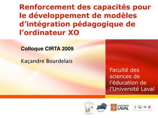 Renforcement des capacités pour
le développement de modèles
d’intégration pédagogique de
l’ordinateur XO

Colloque CIRTA 2009

Kaçandre Bourdelais
                      Faculté des
                      sciences de
                      l’éducation de
                      l’Université Laval
 