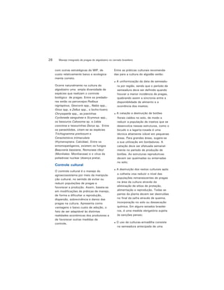 Manejo integrado de pragas do algodoeiro no cerrado brasileiro28
com outras estratégicas do MIP, de
custo relativamente baixo e ecologica-
mente correto.
Ocorre naturalmente na cultura do
algodoeiro uma ampla diversidade de
espécies que realizam o controle
biológico de pragas. Entre os predado-
res estão os percevejos Podisus
nigrispinus, Geocoris spp., Nabis spp.,
Orius spp. e Zellus spp., o bicho-lixeiro
Chrysoperla spp., as joaninhas
Cycloneda sanguinea e Scymnus spp.,
os besouros Calosoma sp. e Lebia
concinna e tesourinhas Dorus sp. Entre
os parasitóides, citam-se as espécies
Trichogramma pretiosum e
Cerastomicra intmaculata
(Hymenoptera: Calcidae). Entre os
entomopatógenos, existem os fungos
Beauveria bassiana, Nomuraea rileyi
(Moniliales: Moniliaceae) e o vírus da
poliedrose nuclear (doença preta).
Controle cultural
O controle cultural é o manejo do
agroecossistema por meio da manipula-
ção cultural, no sentido de evitar ou
reduzir populações de pragas e
favorecer a produção. Assim, baseia-se
em modificações de práticas de manejo,
de forma a dificultar a reprodução,
dispersão, sobrevivência e danos das
pragas na cultura. Apresenta como
vantagens o baixo custo de adoção, o
fato de ser adaptável às distintas
realidades econômicas dos produtores e
de favorecer outras medidas de
controle.
Entre as práticas culturais recomenda-
das para a cultura do algodão estão:
A uniformização da data de semeadu-
ra por região, sendo que o período de
semeadura deve ser definido quando
houver a menor incidência de pragas,
quebrando assim a sincronia entre a
disponibilidade de alimento e a
ocorrência dos insetos;
A catação e destruição de botões
florais caídos no solo, de modo a
reduzir a população de insetos que se
desenvolve nessas estruturas, como o
bicudo e a lagarta-rosada é uma
técnica altamente viável em pequenas
áreas. Para grandes áreas, sugere-se
a sua utilização em bordaduras. A
catação deve ser efetuada semanal-
mente no período de produção de
botões. As estruturas reprodutivas
devem ser queimadas ou enterradas
no solo;
A destruição dos restos culturais após
a colheita visa reduzir o nível das
populações remanescentes de pragas
na área da cultura através da
eliminação de sítios de proteção,
alimentação e reprodução. Todas as
partes da planta devem ser destruídas
no final da safra através de queima,
incorporação no solo ou dessecação
química. Em alguns estados brasilei-
ros, é uma medida obrigatória sujeita
às sanções penais;
O uso de culturas-armadilha consiste
na semeadura antecipada de uma
 
